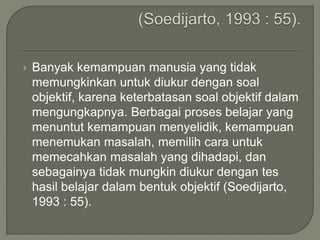  Banyak kemampuan manusia yang tidak
memungkinkan untuk diukur dengan soal
objektif, karena keterbatasan soal objektif dalam
mengungkapnya. Berbagai proses belajar yang
menuntut kemampuan menyelidik, kemampuan
menemukan masalah, memilih cara untuk
memecahkan masalah yang dihadapi, dan
sebagainya tidak mungkin diukur dengan tes
hasil belajar dalam bentuk objektif (Soedijarto,
1993 : 55).
 