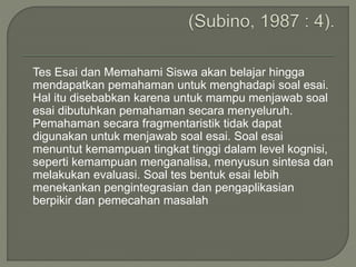 Tes Esai dan Memahami Siswa akan belajar hingga
mendapatkan pemahaman untuk menghadapi soal esai.
Hal itu disebabkan karena untuk mampu menjawab soal
esai dibutuhkan pemahaman secara menyeluruh.
Pemahaman secara fragmentaristik tidak dapat
digunakan untuk menjawab soal esai. Soal esai
menuntut kemampuan tingkat tinggi dalam level kognisi,
seperti kemampuan menganalisa, menyusun sintesa dan
melakukan evaluasi. Soal tes bentuk esai lebih
menekankan pengintegrasian dan pengaplikasian
berpikir dan pemecahan masalah
 