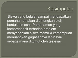 Siswa yang belajar sampai mendapatkan
pemahaman akan diuntungkan oleh
bentuk tes esai. Pemahaman yang
komprehensif terhadap problem
menyebabkan siswa memiliki kemampuan
menuangkan gagasannya lebih baik
sebagaimana dituntut oleh tes esai.
 