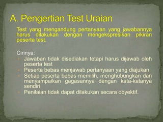 Test yang mengandung pertanyaan yang jawabannya
harus dilakukan dengan mengekspresikan pikiran
peserta test.
Cirinya:
• Jawaban tidak disediakan tetapi harus dijawab oleh
peserta test
• Peserta bebas menjawab pertanyaan yang diajukan
• Setiap peserta bebas memilih, menghubungkan dan
menyampaikan gagasannya dengan kata-katanya
sendiri
• Penilaian tidak dapat dilakukan secara obyektif.
 