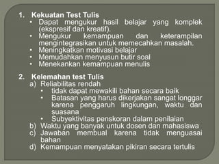 1. Kekuatan Test Tulis
• Dapat mengukur hasil belajar yang komplek
(ekspresif dan kreatif).
• Mengukur kemampuan dan keterampilan
mengintegrasikan untuk memecahkan masalah.
• Meningkatkan motivasi belajar
• Memudahkan menyusun butir soal
• Menekankan kemampuan menulis
2. Kelemahan test Tulis
a) Reliabilitas rendah
• tidak dapat mewakili bahan secara baik
• Batasan yang harus dikerjakan sangat longgar
karena penggaruh lingkungan, waktu dan
suasana
• Subyektivitas penskoran dalam penilaian
b) Waktu yang banyak untuk dosen dan mahasiswa
c) Jawaban membual karena tidak menguasai
bahan
d) Kemampuan menyatakan pikiran secara tertulis
 