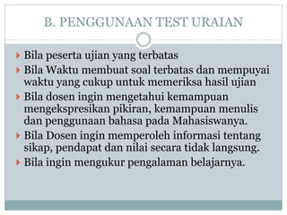 B. PENGGUNAAN TEST URAIAN
 Bila peserta ujian yang terbatas
 Bila Waktu membuat soal terbatas dan mempuyai
waktu yang cukup untuk memeriksa hasil ujian
 Bila dosen ingin mengetahui kemampuan
mengekspresikan pikiran, kemampuan menulis
dan penggunaan bahasa pada Mahasiswanya.
 Bila Dosen ingin memperoleh informasi tentang
sikap, pendapat dan nilai secara tidak langsung.
 Bila ingin mengukur pengalaman belajarnya.
 