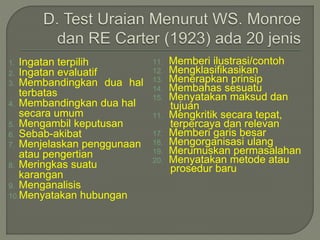 1. Ingatan terpilih
2. Ingatan evaluatif
3. Membandingkan dua hal
terbatas
4. Membandingkan dua hal
secara umum
5. Mengambil keputusan
6. Sebab-akibat
7. Menjelaskan penggunaan
atau pengertian
8. Meringkas suatu
karangan
9. Menganalisis
10.Menyatakan hubungan
11. Memberi ilustrasi/contoh
12. Mengklasifikasikan
13. Menerapkan prinsip
14. Membahas sesuatu
15. Menyatakan maksud dan
tujuan
11. Mengkritik secara tepat,
terpercaya dan relevan
17. Memberi garis besar
18. Mengorganisasi ulang
19. Merumuskan permasalahan
20. Menyatakan metode atau
prosedur baru
 