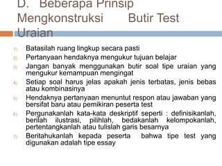 D. Beberapa Prinsip
Mengkonstruksi Butir Test
Uraian
1) Batasilah ruang lingkup secara pasti
2) Pertanyaan hendaknya mengukur tujuan belajar
3) Jangan banyak menggunakan butir soal tipe uraian yang
mengukur kemampuan mengingat
4) Setiap soal harus jelas apakah jenis terbatas, jenis bebas
atau kombinasinya
5) Hendaknya pertanyaan menuntut respon atau jawaban yang
bersifat baru atau pemikiran peserta test
6) Pergunakanlah kata-kata deskriptif seperti : definisikanlah,
berilah ilustrasi, pilihlah, bedakanlah kelompokanlah,
pertentangkanlah atau tulislah garis besarnya
7) Beritahukanlah kepada peserta bahwa tipe test yang
digunakan adalah tipe essay
 