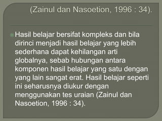 Hasil belajar bersifat kompleks dan bila
dirinci menjadi hasil belajar yang lebih
sederhana dapat kehilangan arti
globalnya, sebab hubungan antara
komponen hasil belajar yang satu dengan
yang lain sangat erat. Hasil belajar seperti
ini seharusnya diukur dengan
menggunakan tes uraian (Zainul dan
Nasoetion, 1996 : 34).
 