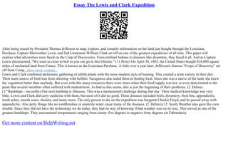 Essay The Lewis and Clark Expedition
After being issued by President Thomas Jefferson to map, explore, and compile information on the land just bought through the Louisiana
Purchase, Captain Meriwether Lewis and 2nd Lieutenant William Clark set off on one of the greatest expeditions of all time. This paper will
explore what adversities were faced on the Corp of Discoveries. From militant Indians to diseases like dysentery, they faced it all. And as Captain
Lewis documented, "We went as close to hell as you can go in this lifetime." (11.Perry) On April 30, 1803, the United States bought 828,000 square
miles of uncharted land from France. This is known as the Louisiana Purchase. A little over a year later, Jefferson's famous "Corps of Discovery" set
off from Camp...show more content...
Lewis and Clark combined prehistoric gathering of edible plants with the more modern style of hunting. This created a wide variety in their diet.
Their main source of food was from shooting wild buffalo. Sacagawea also aided them in finding food. Since she was a native of the land, she knew
the vegetation better than anybody. But even with this many resources there were times when their food supply was low or even deteriorated to the
point that several members often suffered with malnutrition. As bad as this seems, this is just the beginning of their problems. (2. Delms)
(3."Hardships – mccarthy) Our next hardship is illnesses. This was a monumental challenge during that day. Their medical knowledge was very
little. Lewis and Clark did carry medicine with them, but most of it did no good. These diseases included boils, dysentery, frost bite, appendicitis,
tooth aches, mouth sores, cholera, and many more. The only person to die on the expedition was Sergeant Charles Floyd, and he passed away with
appendicitis. Also petty things like no toothbrushes or unsterile water cause many of the diseases. (2. Delms) (12. Scott) Weather also gave the crew
trouble. Since they did not have the technology we do today, they had no way of knowing if bad weather was on its way. This served as one of the
greatest hardships. They encountered temperatures ranging from ninety–five degrees to negative forty degrees (in Fahrenheit).
Get more content on HelpWriting.net
 