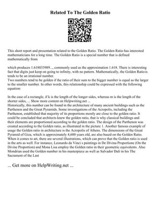 Related To The Golden Ratio
This short report and presentation related to the Golden Ratio. The Golden Ratio has interested
mathematicians for a long time. The Golden Ratio is a special number that is defined
mathematically from
which produces 1.618033989..., commonly used as the approximation 1.618. There is interesting
fact that digits just keep on going to infinity, with no pattern. Mathematically, the Golden Ratiois
tends to be an irrational number.
Two numbers tend to be golden if the ratio of their sum to the bigger number is equal as the larger
to the smaller number. In other words, this relationship could be expressed with the following
equation:
In the case of a rectangle, if k is the length of the longer sides, whereas m is the length of the
shorter sides, ... Show more content on Helpwriting.net ...
Historically, this number can be found in the architecture of many ancient buildings such as the
Parthenon and the Great Pyramids. Some investigations of the Acropolis, including the
Parthenon, established that majority of its proportions mostly are close to the golden ratio. It
could be concluded that architects knew the golden ratio, that is why classical buildings and
their elements are proportioned according to the golden ratio. The design of the Parthenon was
created according to the Golden ratio, as illustrated in the picture 1. Another famous example of
usage the Golden ratio in architecture is the Acropolis of Athens. The dimensions of the Great
Pyramid of Giza, which is approximately 4,600 years old, are also based on the Golden Ratio.
When it comes to art, there are several illustrations, which can prove that the Golden ratio is used
in the arts as well. For instance, Leonardo da Vinci s paintings in De Divina Proportione (On the
Divine Proportion) and Mona Lisa employ the Golden ratio in their geometric equivalents. Also
Mondrian used the Golden number in his masterpiece as well as Salvador Dali in his The
Sacrament of the Last
... Get more on HelpWriting.net ...
 