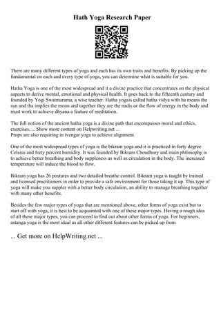Hath Yoga Research Paper
There are many different types of yoga and each has its own traits and benefits. By picking up the
fundamental on each and every type of yoga, you can determine what is suitable for you.
Hatha Yoga is one of the most widespread and it a divine practice that concentrates on the physical
aspects to derive mental, emotional and physical health. It goes back to the fifteenth century and
founded by Yogi Swatmarama, a wise teacher. Hatha yogais called hatha vidya with ha means the
sun and tha implies the moon and together they are the nadis or the flow of energy in the body and
must work to achieve dhyana a feature of meditation.
The full notion of the ancient hatha yoga is a divine path that encompasses moral and ethics,
exercises, ... Show more content on Helpwriting.net ...
Props are also requiring in ivengar yoga to achieve alignment.
One of the most widespread types of yoga is the bikram yoga and it is practiced in forty degree
Celsius and forty percent humidity. It was founded by Bikram Choudhury and main philosophy is
to achieve better breathing and body suppleness as well as circulation in the body. The increased
temperature will induce the blood to flow.
Bikram yoga has 26 postures and two detailed breathe control. Bikram yoga is taught by trained
and licensed practitioners in order to provide a safe environment for those taking it up. This type of
yoga will make you suppler with a better body circulation, an ability to manage breathing together
with many other benefits.
Besides the few major types of yoga that are mentioned above, other forms of yoga exist but to
start off with yoga, it is best to be acquainted with one of these major types. Having a rough idea
of all these major types, you can proceed to find out about other forms of yoga. For beginners,
astanga yoga is the most ideal as all other different features can be picked up from
... Get more on HelpWriting.net ...
 