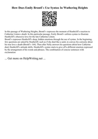 How Does Emily BrontГ« Use Syntax In Wuthering Heights
In this passage of Wuthering Heights, BrontГ« expresses the moment of Heathcliff s reaction to
Catherine Linton s death. In this particular passage, Emily BrontГ« utilizes syntax to illustrate
Heathcliff s obsessive love for the late Catherine Linton.
BrontГ« expresses Heathcliff s deep, hidden emotions through the use of syntax. In the beginning,
few questions are asked by Heathcliff, such as if she died like a saint, to convey his curiosity about
his true love s death (BrontГ« 164). Then after Nelly answers his questions about how Catherine
died, Heathcliff s attitude shifts. Heathcliff s syntax starts to give off a different emotion expressed
by the arrangement of his words and phrases. The combination of concise sentences with
exclamation
... Get more on HelpWriting.net ...
 