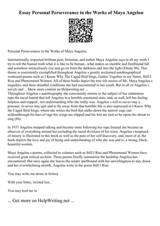 Essay Personal Perseverance in the Works of Maya Angelou
Personal Perseverance in the Works of Maya Angelou
Internationally respected brilliant poet, historian, and author Maya Angelou says in all my work I
try to tell the human truth what it is like to be human...what makes us stumble and fumbleand fall
and somehow miraculously rise and go on from the darkness and into the light (Ebony 96). This
theme is consistently exemplified throughout Angelou s greatly acclaimed autobiographical
worksand poems such as I Know Why The Caged Bird Sings, Gather Together in my Name, Still I
Rise and Phenomenal Women. All of these books depict the true life stories of Ms. MayaAngelou s
tragedies, and there dreadful conditions she had encountered in her youth. But in all of Angelou s
novels and ... Show more content on Helpwriting.net ...
Throughout Angelou s autobiography she consistently returns to the subject of her calamitous
rape the racial hatred that left Angelou in a horrible emotional state, and, as well, left her feeling
helpless and trapped , not understanding who she really was. Angelou s will to never stay a
prisoner, to never stay quit and to fly away from that horrible life is also expressed in I Know Why
the Caged Bird Sings, where she writes the bird that stalks down the narrow cage can
seldomthrough his bars of rage his wings are clipped and his feet are tied so he opens his throat to
sing (86).
In 1937 Angelou stopped talking and became mute following her rape.Instead she became an
observer of everything around her,including the racial divisions of her town. Angelou s knapsack
of misery is illustrated in this book as well as the pain of her self discovery, and, most of al, the
book depicts the love and joy of being and understanding of who she was and is: a strong, black,
beautiful women.
Maya Angelou s poems, collected in volumes such as Still I Rise and Phenomenal Women have
received great critical acclaim. These poems briefly summarize the hardship Angelou has
encountered. But once again she leaves the reader spellbound with her unwillingness to stay down
and her overwhelming strenth. Angelou write in the poem Still I Rise:
You may write me down in history
With your bitter, twisted lies,
You may trod me in
... Get more on HelpWriting.net ...
 
