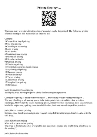 Pricing Strategy ...
There are many ways in which the price of a product can be determined. The following are the
foremost strategies that businesses are likely to use.
Contents
1 Competition based pricing
2 Cost plus pricing
3 Creaming or skimming
4 Limit pricing
5 Loss leader
6 Market oriented pricing
7 Penetration pricing
8 Price discrimination
9 Premium pricing
10 Predatory pricing
11 Contribution margin based pricing
12 Psychological pricing
13 Dynamic pricing
14 Price leadership
15 Target pricing
16 Absorption pricing
17 Marginal cost pricing
18 References
[edit] Competition based pricing
Setting the price based upon prices of the similar competitor products.
Competitive pricing is based on three types of ... Show more content on Helpwriting.net ...
The idea of selling at a loss may appear to be in the public interest and therefore not often
challenged. Only when the leader pushes up prices, it then becomes suspicious. Loss leadership can
be similar to predatory pricing or cross subsidisation; both seen as anticompetitive practices.
[edit] Market oriented pricing
Setting a price based upon analysis and research compiled from the targeted market. Also with the
cost price.
[edit] Penetration pricing
Main article: penetration pricing
The price is deliberately set at low level to gain customer s interest and establishing a foot hold in
the market.[2]
[edit] Price discrimination
 
