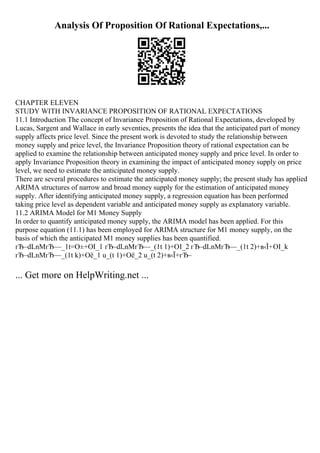 Analysis Of Proposition Of Rational Expectations,...
CHAPTER ELEVEN
STUDY WITH INVARIANCE PROPOSITION OF RATIONAL EXPECTATIONS
11.1 Introduction The concept of Invariance Proposition of Rational Expectations, developed by
Lucas, Sargent and Wallace in early seventies, presents the idea that the anticipated part of money
supply affects price level. Since the present work is devoted to study the relationship between
money supply and price level, the Invariance Proposition theory of rational expectation can be
applied to examine the relationship between anticipated money supply and price level. In order to
apply Invariance Proposition theory in examining the impact of anticipated money supply on price
level, we need to estimate the anticipated money supply.
There are several procedures to estimate the anticipated money supply; the present study has applied
ARIMA structures of narrow and broad money supply for the estimation of anticipated money
supply. After identifying anticipated money supply, a regression equation has been performed
taking price level as dependent variable and anticipated money supply as explanatory variable.
11.2 ARIMA Model for M1 Money Supply
In order to quantify anticipated money supply, the ARIMA model has been applied. For this
purpose equation (11.1) has been employed for ARIMA structure for M1 money supply, on the
basis of which the anticipated M1 money supplies has been quantified.
гЂ–dLnMгЂ—_1t=О±+ОІ_1 гЂ–dLnMгЂ—_(1t 1)+ОІ_2 гЂ–dLnMгЂ—_(1t 2)+в‹Ї+ОІ_k
гЂ–dLnMгЂ—_(1t k)+Оё_1 u_(t 1)+Оё_2 u_(t 2)+в‹Ї+гЂ–
... Get more on HelpWriting.net ...
 