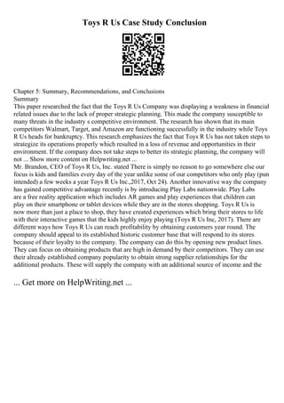 Toys R Us Case Study Conclusion
Chapter 5: Summary, Recommendations, and Conclusions
Summary
This paper researched the fact that the Toys R Us Company was displaying a weakness in financial
related issues due to the lack of proper strategic planning. This made the company susceptible to
many threats in the industry s competitive environment. The research has shown that its main
competitors Walmart, Target, and Amazon are functioning successfully in the industry while Toys
R Us heads for bankruptcy. This research emphasizes the fact that Toys R Us has not taken steps to
strategize its operations properly which resulted in a loss of revenue and opportunities in their
environment. If the company does not take steps to better its strategic planning, the company will
not ... Show more content on Helpwriting.net ...
Mr. Brandon, CEO of Toys R Us, Inc. stated There is simply no reason to go somewhere else our
focus is kids and families every day of the year unlike some of our competitors who only play (pun
intended) a few weeks a year Toys R Us Inc.,2017, Oct 24). Another innovative way the company
has gained competitive advantage recently is by introducing Play Labs nationwide. Play Labs
are a free reality application which includes AR games and play experiences that children can
play on their smartphone or tablet devices while they are in the stores shopping. Toys R Us is
now more than just a place to shop, they have created experiences which bring their stores to life
with their interactive games that the kids highly enjoy playing (Toys R Us Inc, 2017). There are
different ways how Toys R Us can reach profitability by obtaining customers year round. The
company should appeal to its established historic customer base that will respond to its stores
because of their loyalty to the company. The company can do this by opening new product lines.
They can focus on obtaining products that are high in demand by their competitors. They can use
their already established company popularity to obtain strong supplier relationships for the
additional products. These will supply the company with an additional source of income and the
... Get more on HelpWriting.net ...
 