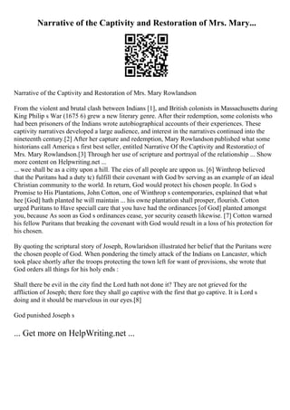 Narrative of the Captivity and Restoration of Mrs. Mary...
Narrative of the Captivity and Restoration of Mrs. Mary Rowlandson
From the violent and brutal clash between Indians [1], and British colonists in Massachusetts during
King Philip s War (1675 6) grew a new literary genre. After their redemption, some colonists who
had been prisoners of the Indians wrote autobiographical accounts of their experiences. These
captivity narratives developed a large audience, and interest in the narratives continued into the
nineteenth century.[2] After her capture and redemption, Mary Rowlandsonpublished what some
historians call America s first best seller, entitled Narrative Of the Captivity and Restoratio;t of
Mrs. Mary Rowlandson.[3] Through her use of scripture and portrayal of the relationship ... Show
more content on Helpwriting.net ...
... wee shall be as a citty upon a hill. The eies of all people are uppon us. [6] Winthrop believed
that the Puritans had a duty tc) fulfill their covenant with God bv serving as an example of an ideal
Christian community to the world. In return, God would protect his chosen people. In God s
Promise to His Plantations, John Cotton, one of Winthrop s contemporaries, explained that what
hee [God] hath planted he will maintain ... his owne plantation shall prosper, flourish. Cotton
urged Puritans to Have speciall care that you have had the ordinances [of God] planted amongst
you, because As soon as God s ordinances cease, yor security ceaseth likewise. [7] Cotton warned
his fellow Puritans that breaking the covenant with God would result in a loss of his protection for
his chosen.
By quoting the scriptural story of Joseph, Rowlaridson illustrated her belief that the Puritans were
the chosen people of God. When pondering the timely attack of the Indians on Lancaster, which
took place shortly after the troops protecting the town left for want of provisions, she wrote that
God orders all things for his holy ends :
Shall there be evil in the city find the Lord hath not done it? They are not grieved for the
affliction of Joseph; there fore they shall go captive with the first that go captive. It is Lord s
doing and it should be marvelous in our eyes.[8]
God punished Joseph s
... Get more on HelpWriting.net ...
 