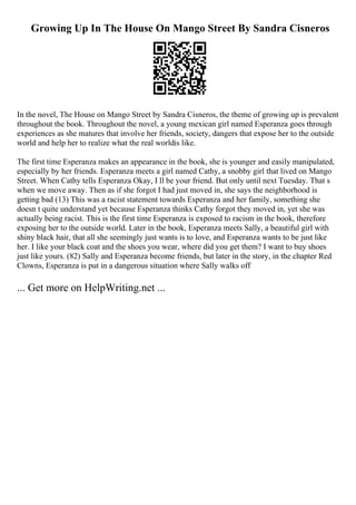 Growing Up In The House On Mango Street By Sandra Cisneros
In the novel, The House on Mango Street by Sandra Cisneros, the theme of growing up is prevalent
throughout the book. Throughout the novel, a young mexican girl named Esperanza goes through
experiences as she matures that involve her friends, society, dangers that expose her to the outside
world and help her to realize what the real worldis like.
The first time Esperanza makes an appearance in the book, she is younger and easily manipulated,
especially by her friends. Esperanza meets a girl named Cathy, a snobby girl that lived on Mango
Street. When Cathy tells Esperanza Okay, I ll be your friend. But only until next Tuesday. That s
when we move away. Then as if she forgot I had just moved in, she says the neighborhood is
getting bad (13) This was a racist statement towards Esperanza and her family, something she
doesn t quite understand yet because Esperanza thinks Cathy forgot they moved in, yet she was
actually being racist. This is the first time Esperanza is exposed to racism in the book, therefore
exposing her to the outside world. Later in the book, Esperanza meets Sally, a beautiful girl with
shiny black hair, that all she seemingly just wants is to love, and Esperanza wants to be just like
her. I like your black coat and the shoes you wear, where did you get them? I want to buy shoes
just like yours. (82) Sally and Esperanza become friends, but later in the story, in the chapter Red
Clowns, Esperanza is put in a dangerous situation where Sally walks off
... Get more on HelpWriting.net ...
 