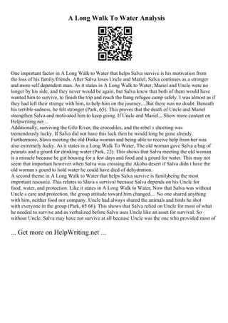 A Long Walk To Water Analysis
One important factor in A Long Walk to Water that helps Salva survive is his motivation from
the loss of his family/friends. After Salva loses Uncle and Mariel, Salva continues as a stronger
and more self dependent man. As it states in A Long Walk to Water, Mariel and Uncle were no
longer by his side, and they never would be again, but Salva knew that both of them would have
wanted him to survive, to finish the trip and reach the Itang refugee camp safely. I was almost as if
they had left their strenge with him, to help him on the journey....But there was no doubt: Beneath
his terrible sadness, he felt stronger (Park, 65). This proves that the death of Uncle and Mariel
strengthen Salva and motivated him to keep going. If Uncle and Mariel... Show more content on
Helpwriting.net ...
Additionally, surviving the Gilo River, the crocodiles, and the rebel s shooting was
tremendously lucky. If Salva did not have this luck then he would long be gone already.
Furthermore, Slava meeting the old Dinka woman and being able to receive help from her was
also extremely lucky. As it states in a Long Walk To Water, The old woman gave Salva a bag of
peanuts and a gourd for drinking water (Park, 22). This shows that Salva meeting the old woman
is a miracle because he got housing for a few days and food and a gourd for water. This may not
seem that important however when Salva was crossing the Akobo desert if Salva didn t have the
old woman s gourd to hold water he could have died of dehydration.
A second theme in A Long Walk to Water that helps Salva survive is familybeing the most
important resource. This relates to Slava s survival because Salva depends on his Uncle for
food, water, and protection. Like it states in A Long Walk to Water, Now that Salva was without
Uncle s care and protection, the group attitude toward him changed.... No one shared anything
with him, neither food nor company. Uncle had always shared the animals and birds he shot
with everyone in the group (Park, 65 66). This shows that Salva relied on Uncle for most of what
he needed to survive and as verbalized before Salva uses Uncle like an asset for survival. So
without Uncle, Salva may have not survive at all because Uncle was the one who provided most of
... Get more on HelpWriting.net ...
 