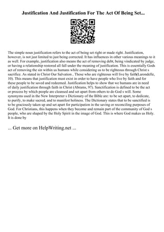 Justification And Justification For The Act Of Being Set...
The simple noun justification refers to the act of being set right or made right. Justification,
however, is not just limited to just being corrected. It has influences in other various meanings to it
as well. For example, justification also means the act of removing debt, being vindicated by judge,
or having a relationship restored all fall under the meaning of justification. This is essentially Gods
act of removing the sin within us humans while considering us to be righteous through Christ s
sacrifice. As stated in Christ Our Salvation , Those who are righteous will live by faith(Larondelle,
10). This means that justification must exist in order to have people who live by faith and for
these people to be saved and redeemed. Justification helps to show that we humans are in need
of daily justification through faith in Christ (Abrams, 97). Sanctification is defined to be the act
or process by which people are cleansed and set apart from others to do God s will. Some
synonyms used in the New Interpreter s Dictionary of the Bible are: to be set apart, to dedicate,
to purify, to make sacred, and to manifest holiness. The Dictionary states that to be sanctified is
to be graciously taken up and set apart for participation in the saving or reconciling purposes of
God. For Christians, this happens when they become and remain part of the community of God s
people, who are shaped by the Holy Spirit in the image of God. This is where God makes us Holy.
It is done by
... Get more on HelpWriting.net ...
 