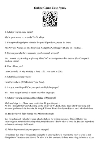 Online Game Case Study
1. What is your in game name?
My In game name is currently TheNewPup .
2. Have you changed your name in the past? If you have, please list them.
My Previous Names are The following: XxTgmXxX, ImPuppyHD, and ImTrending_.
3. Does anyone else have access to your Minecraft account?
No, I am not very trusting to give my MineCraft account password to anyone. (Ive Changed it
multiple times.)
4. How old are you?
I am Currently 14. My birthday Is June 11th. I was born in 2003.
5. What timezone are you in?
I am Currently in EST (Eastern Time Zone).
6. Are you multilingual? Can you speak multiple languages?
No. I have not yet learned to speak any other languages.
7. What is your experience and knowledge of Minecraft?
My knowledge is ... Show more content on Helpwriting.net ...
At first I thought that was OK using all the ability in WURST. But 3 days later I was using kill
aura and got banned for 4 weeks for using Kill aura. From that day on I never used a hacked client.
11. Have you ever been banned on a Minecraft server?
Yes I was banned. I also have used a hacked client for testing purposes. This will better my
knowledge of people hackusating other people because I know what to look for. But this helped me
to become a stronger individual.
12. What do you consider your greatest strength?
I would say that one of my greatest strengths is knowing how to responsibly react to what is the
disruption of the server and how to fix what it is. For example, if there were a bug or issue to occur
 