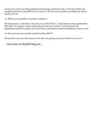 on the server, and I was being spammed with messages about this issue, I will react calmly and
carefully and as fast as possible to try to resolve or fix this issue as quickly and effectively and as
quickly as I can.
13. What do you consider your greatest weakness?
Me being inactive. Sometimes I may have to go off for like 1 2 weeks because of my grandmother.
Shes had 3 or 4 surgery s and I am the only one that lives with her. I will always put my
grandmother infront of a game, but I ll get back to providing my help to breachpvp as soon as I can.
14. How active do you consider yourself on BreachPVP?
Havent been very active this season so far, But I am getting very active almost as active as I
... Get more on HelpWriting.net ...
 