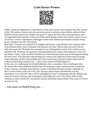 Lydia Bennet Women
Today, women are appraised as weak because of the roles women were assigned since they existed.
In the 18th century, women were only given the power to submit to bear children, submit to their
husband, and be a housewife. Rights were given to women but their roles and expectations were
still appended to their gender. In the novel Pride and Prejudice, author Jane Austin s motive was to
reveal how women s expectations challenged women with different personalities and how things
haven t changed since the 18th century.
Back then, a woman was expected to be ladylike and mature. Lydia Bennet is the youngest child
in the Bennett family who is immature and obsesses over men. When Lydia runs away with an
older man name Mr. Wickham, her womanhood was challenged by society. Since Lydia was not
married to Mr. Wickham, her ignominy of being promiscuous causes a bad reputation on her and
her family. Today, Lydia would be classified as a whore because of her lack of marriageand running
off with a man. It has become a normal thing for women to be called out of their name for being
single and going on dates with multiple men. The reason being is because people imply that the
women are providing voluntary sex. ... Show more content on Helpwriting.net ...
In this case, it is challenging for Elizabeth Bennett, who is outspoken. She is challenged when
she refuses Mr.Collins proposal and tells him off. Refusing to marry caused society to sham her.
Today, refusing a marriage means that the woman is delusional because society s standards say
that a woman needs a man in her life. Also, having a sharp tongue classified her as being
disobedient. Lizzy tells Mr. Darcy off for sabotaging her sister s relationship with Mr. Bingley and
rejects his hand in marriage. Her acrimonious tone makes her come off as harsh. Still, society
continues to sham women for voicing their opinion and being strong minded. These type of women
are known to be
... Get more on HelpWriting.net ...
 
