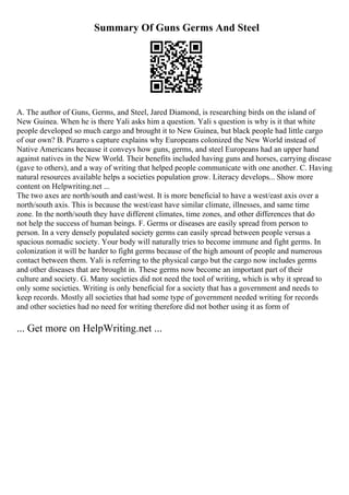 Summary Of Guns Germs And Steel
A. The author of Guns, Germs, and Steel, Jared Diamond, is researching birds on the island of
New Guinea. When he is there Yali asks him a question. Yali s question is why is it that white
people developed so much cargo and brought it to New Guinea, but black people had little cargo
of our own? B. Pizarro s capture explains why Europeans colonized the New World instead of
Native Americans because it conveys how guns, germs, and steel Europeans had an upper hand
against natives in the New World. Their benefits included having guns and horses, carrying disease
(gave to others), and a way of writing that helped people communicate with one another. C. Having
natural resources available helps a societies population grow. Literacy develops... Show more
content on Helpwriting.net ...
The two axes are north/south and east/west. It is more beneficial to have a west/east axis over a
north/south axis. This is because the west/east have similar climate, illnesses, and same time
zone. In the north/south they have different climates, time zones, and other differences that do
not help the success of human beings. F. Germs or diseases are easily spread from person to
person. In a very densely populated society germs can easily spread between people versus a
spacious nomadic society. Your body will naturally tries to become immune and fight germs. In
colonization it will be harder to fight germs because of the high amount of people and numerous
contact between them. Yali is referring to the physical cargo but the cargo now includes germs
and other diseases that are brought in. These germs now become an important part of their
culture and society. G. Many societies did not need the tool of writing, which is why it spread to
only some societies. Writing is only beneficial for a society that has a government and needs to
keep records. Mostly all societies that had some type of government needed writing for records
and other societies had no need for writing therefore did not bother using it as form of
... Get more on HelpWriting.net ...
 