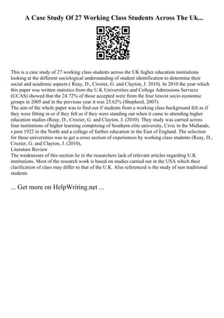 A Case Study Of 27 Working Class Students Across The Uk...
This is a case study of 27 working class students across the UK higher education institutions
looking at the different sociological understanding of student identification to determine their
social and academic aspects ( Reay, D., Crozier, G. and Clayton, J. 2010). In 2010 the year which
this paper was written statistics from the U.K Universities and College Admissions Services
(UCAS) showed that the 24.72% of those accepted were from the four lowest socio economic
groups in 2005 and in the previous year it was 25.62% (Shepherd, 2007).
The aim of the whole paper was to find out if students from a working class background felt as if
they were fitting in or if they felt as if they were standing out when it came to attending higher
education studies (Reay, D., Crozier, G. and Clayton, J. (2010). They study was carried across
four institutions of higher learning comprising of Southern elite university, Civic in the Midlands,
s post 1922 in the North and a college of further education in the East of England. The selection
for these universities was to get a cross section of experiences by working class students (Reay, D.,
Crozier, G. and Clayton, J. (2010),
Literature Review
The weaknesses of this section lie in the researchers lack of relevant articles regarding U.K
institutions. Most of the research work is based on studies carried out in the USA which their
clarification of class may differ to that of the U.K. Also referenced is the study of non traditional
students
... Get more on HelpWriting.net ...
 