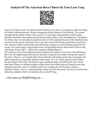 Analysis Of The American Born Chinese By Gene Luen Yang
Gene Luen Yang s novel, the American Born Chinese is the story of a young boy called Jin Wang
of Chinese American descent. Wang is struggling with the identity of his ethnicity. The central
message that the author wishes to pass across is to encourage young people to embrace their
identities and desist from judging people based on their culture, race, and appearance. Throughout
the whole story, the main players experience lack of self acceptance because of the treatments they
receive from the society. Ironically, this is the same society that should accept them as part of its
own. Because of their cultural and racial differences, teenagers are discriminated against by the
society. As a result, these young people resort in doing things that are detrimental to their social
well beings (Yang, 2007).... Show more content on Helpwriting.net ...
The stories are set in three different locations that give the reader an overview of the differences
that exist. By employing the third person narration, Yang takes his readers through the minds of
the actors. Since it is set in junior high school and deals with things mostly dear to teenagers, the
author targeted the young adult audiences particularly. Jin is in a white majority school where
his only friend is Wei Chen. His failure to get a girlfriend makes life difficult for him. On the
other hand, Danny is a blonde teenager in high school who suffers from self identity issues and
attempts to become a jock. Everything seems to be working out well for him as he has a
girlfriend. Danny s story is a typical teenager trying to fit into the society. He strives to hard to be a
white boy wannabe, which is an identity crisis in itself (Yang,
... Get more on HelpWriting.net ...
 