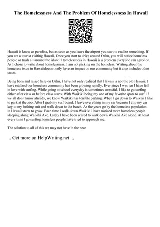 The Homelessness And The Problem Of Homelessness In Hawaii
Hawaii is know as paradise, but as soon as you leave the airport you start to realize something. If
you are a tourist visiting Hawaii. Once you start to drive around Oahu, you will notice homeless
people or trash all around the island. Homelessness in Hawaii is a problem everyone can agree on.
As I chose to write about homelessness, I am not picking on the homeless. Writing about the
homeless issue in Hawaiidoesn t only have an impact on our community but it also includes other
states.
Being born and raised here on Oahu, I have not only realized that Hawaii is not the old Hawaii. I
have realized our homeless community has been growing rapidly. Ever since I was ten I have fell
in love with surfing. While going to school everyday is sometimes stressful. I like to go surfing
either after class or before class starts. With Waikiki being my one of my favorite spots to surf. If
we all don t know already, we know Waikiki has terrible parking. When I go down to Waikiki I like
to park at the zoo. After I grab my surf board, I leave everything in my car because I clip my car
key to my bathing suit and walk down to the beach. As the years go by the homeless population
in Hawaii starts to grow. Each time I walk down Waikiki I have noticed more homeless people
sleeping along Waikiki Ave. Lately I have been scared to walk down Waikiki Ave alone. At least
every time I go surfing homeless people have tried to approach me.
The solution to all of this we may not have in the near
... Get more on HelpWriting.net ...
 