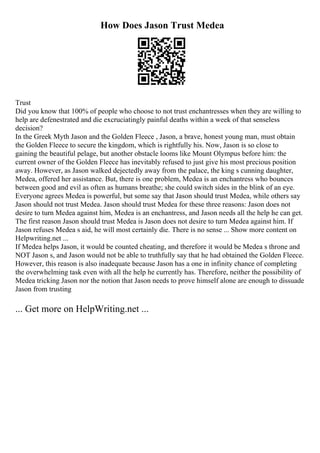 How Does Jason Trust Medea
Trust
Did you know that 100% of people who choose to not trust enchantresses when they are willing to
help are defenestrated and die excruciatingly painful deaths within a week of that senseless
decision?
In the Greek Myth Jason and the Golden Fleece , Jason, a brave, honest young man, must obtain
the Golden Fleece to secure the kingdom, which is rightfully his. Now, Jason is so close to
gaining the beautiful pelage, but another obstacle looms like Mount Olympus before him: the
current owner of the Golden Fleece has inevitably refused to just give his most precious position
away. However, as Jason walked dejectedly away from the palace, the king s cunning daughter,
Medea, offered her assistance. But, there is one problem, Medea is an enchantress who bounces
between good and evil as often as humans breathe; she could switch sides in the blink of an eye.
Everyone agrees Medea is powerful, but some say that Jason should trust Medea, while others say
Jason should not trust Medea. Jason should trust Medea for these three reasons: Jason does not
desire to turn Medea against him, Medea is an enchantress, and Jason needs all the help he can get.
The first reason Jason should trust Medea is Jason does not desire to turn Medea against him. If
Jason refuses Medea s aid, he will most certainly die. There is no sense ... Show more content on
Helpwriting.net ...
If Medea helps Jason, it would be counted cheating, and therefore it would be Medea s throne and
NOT Jason s, and Jason would not be able to truthfully say that he had obtained the Golden Fleece.
However, this reason is also inadequate because Jason has a one in infinity chance of completing
the overwhelming task even with all the help he currently has. Therefore, neither the possibility of
Medea tricking Jason nor the notion that Jason needs to prove himself alone are enough to dissuade
Jason from trusting
... Get more on HelpWriting.net ...
 