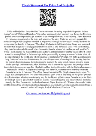 Thesis Statement For Pride And Prejudice
Pride and Prejudice: Essay Outline Thesis statement, including map of development: In Jane
Austen's novel "Pride and Prejudice," the author traces portrait of women's role during the Regency
period: they were expected to get married, to be accomplished and to self–scarify. Topic Sentence
#1: Marriage was crucial at the time, and women of the early Victorian age were expected to
marry and to get their daughters married. a.Argument: Marriage assured social security for both the
women and the family. b.Example: When Lady Catherine tells Elizabeth that Darcy was supposed
to marry her daughter: "The engagement between them is of a particular kind. From their infancy,
they have been intended for each other. It was the favorite wish of his mother, as well as of her's.
While I their cradles, we planned the union: and now, at the moment when the wishes of both sisters
would be accomplished, in their marriage, to be prevented by a young woman of inferior birth, of
no importance in the world, and wholly unallied to the family!" (Austen 335–336). c.Explanation:
Lady Catherine's reaction demonstrates the crucial importance of marriage in the society, but also
for women. Families needed their daughters to marry in the same social class or above to insure
social prestige. Demonstrates Lady Catherine's role to protect the high class and prestige of her
descendants through marriage. For Elizabeth and her family, this union with the higher class assures
them social security. a.Argument: Marriage was a market, women needed to marry to ensure
financial security. b.Example: When Mrs. Bennet learns that Mr. Bingley is coming to town: "A
single man of large fortune; four of five thousands a year. What a fine thing for our girls!" (Austen
6). c.Explanation: Marriage was the only way for the Bennet girls to ensure financial security. Girls
are too high class to get jobs but would not inherit. Financial security also ensured future economic
security for Mrs. Bennet after her husband's death. Topic Sentence #2: Women of the early 1800s
need to demonstrate accomplishments and education. a.Argument: Accomplishments demonstrated a
woman's value. b.Example: Lady Catherine to Elizabeth: " 'Do
Get more content on HelpWriting.net
 