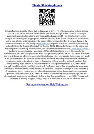 Thesis Of Schizophrenia
Schizophrenia is a mental illness that is diagnosed in 0.5%–1% of the population in their lifetime
(van Os et al, 2010). Its literal translation is 'split–brain', though it does not refer to multiple
personality disorder, but rather a split from reality characterized by its disturbed perceptions,
disorganized thinking and inappropriate emotions (Myers, 2010). Much research has been carried
out to gain a better understanding of the causes of this serious disorder. A popular theory is the
diathesis–stress model. This theory of schizophrenia proposes that stress can elicit a pre–existing
vulnerability to the disorder (Jones & Fernyhough, 2007). This model focuses on the interaction
between genetic heritability of the disorder, and the environments interaction...show more content...
Within twins, monozygotic twins have a 48% probability if their twin is diagnosed with
schizophrenia, and with dizygotic twins it is a 17% probability (Kalat, 2015). This shows that there
is a genetic bases for schizophrenia, it also highlights that other non–genetic factors must play a role
in the development of the disorder. These results have been backed by many research carried out
on adoption studies. An adoption study in Finland carried out aimed to test the hypostasis that
family rearing plays a factor in the development of schizophrenia (Tienari et al, 2004).Their
research found that adoptees at high genetic risk (biological mother had schizophrenia) were more
sensitive to problems in the adoptive family environment. Adoptees with high risk and a severally
dysfunctional family rearing were significantly coordinated with a diagnosis of a schizophrenia
spectrum disorder (Tienari et al, 2004). In support of the diathesis model neither high risk nor
dysfunctional rearing were significantly linked with a diagnosis (Tienari et al, 2004). The research
found that a 'healthy' adoptive family, acted as a 'protective effect' for the adoptees with
Get more content on HelpWriting.net
 