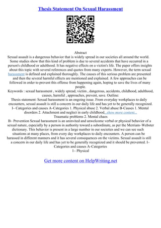 Thesis Statement On Sexual Harassment
Abstract
Sexual assault is a dangerous behavior that is widely spread in our societies all around the world.
Some studies show that this kind of problem is due to several accidents that have occurred in a
person's childhood or adulthood. It has negative effects on a victim's life. The paper offers insights
about this topic with several references and quotes from many experts. However, the term sexual
harassment is defined and explained thoroughly. The causes of this serious problem are presented
and then the several harmful effects are mentioned and explained. A few approaches can be
followed in order to prevent this offense from happening again, hoping to save the lives of many
people.
Keywords : sexual harassment , widely spread, victim , dangerous, accidents, childhood, adulthood,
causes, harmful , approaches, prevent, save. Outline:
Thesis statement: Sexual harassment is an ongoing issue. From everyday workplaces to daily
encounters, sexual assault is still a concern in our daily life and has yet to be generally recognized.
I– Categories and causes A–Categories 1. Physical abuse 2. Verbal abuse B–Causes 1. Mental
disorders 2. Attachment and neglect in early childhood...show more content...
Traumatic problems 2. Mental chaos
B– Prevention Sexual harassment is an uninvited and unwelcome verbal or physical behavior of a
sexual nature, especially by a person in authority toward a subordinate, as per the Merriam–Webster
dictionary. This behavior is present in a large number in our societies and we can see such
situations at many places, from every day workplaces to daily encounters. A person can be
harassed in different manners and it has several consequences on the victims. Sexual assault is still
a concern in our daily life and has yet to be generally recognized and it should be prevented. I–
Categories and causes A–Categories
1– Physical
Get more content on HelpWriting.net
 