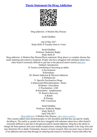 Thesis Statement On Drug Addiction
Drug addiction: A Modern–Day Disease
Sarah Ghadban
2nd of May 2017
Study Skills II Tuesday (9am to 11am)
Sarah Ghadban
Professor. Katherine Bagby
Study Skills II
Drug addiction: A Modern–Day DiseaseThesis statement: Drug abuse is a complex disease that
needs enduring and extensive treatment. People who have struggled with substance abuse have
often found it extremely difficult to quit due to the physical and/or mental addiction.
OutlineI. Introduction
II. Factors contributing to becoming an addict
A.Environment
B.Hereditary
III. Mental Addiction & Physical Addiction
A.Withdrawals
V. Specific Psychoactive Drugs
A.Depressants/Benzodiazepines– Xanax
B.Opiates– Oxycodone
C.Psychedelics– LSD
D.Stimulants– Amphetamine
VI. Road to Recovery
A.Rehab
B.Therapy
VIII. Conclusion
Sarah Ghadban
Professor. Katherine Bagby
Study Skills II
April 25th 2017
Drug addiction: A Modern–Day Disease...show more content...
They assume addicts lack moral principles or self–discipline and that they can quit by simply
deciding to. The reality is, people who have struggled with substance abuse have often found it
extremely difficult to quit due to the physical and/or mental addiction. Drug have the ability to
change the brain patterns and cause health complications, making things harder in the long–term and
may determine life or death. Fortunately, because of more research, there are more ways to back out
of an addiction and seek help through an enduring and extensive treatment. Factors that affect the
 