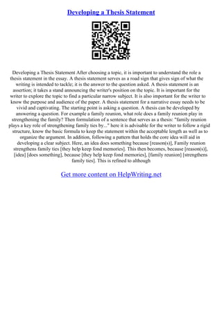 Developing a Thesis Statement
Developing a Thesis Statement After choosing a topic, it is important to understand the role a
thesis statement in the essay. A thesis statement serves as a road sign that gives sign of what the
writing is intended to tackle; it is the answer to the question asked. A thesis statement is an
assertion; it takes a stand announcing the writer's position on the topic. It is important for the
writer to explore the topic to find a particular narrow subject. It is also important for the writer to
know the purpose and audience of the paper. A thesis statement for a narrative essay needs to be
vivid and captivating. The starting point is asking a question. A thesis can be developed by
answering a question. For example a family reunion, what role does a family reunion play in
strengthening the family? Then formulation of a sentence that serves as a thesis: "family reunion
plays a key role of strengthening family ties by..." here it is advisable for the writer to follow a rigid
structure, know the basic formula to keep the statement within the acceptable length as well as to
organize the argument. In addition, following a pattern that holds the core idea will aid in
developing a clear subject. Here, an idea does something because [reason(s)], Family reunion
strengthens family ties [they help keep fond memories]. This then becomes, because [reason(s)],
[idea] [does something], because [they help keep fond memories], [family reunion] [strengthens
family ties]. This is refined to although
Get more content on HelpWriting.net
 