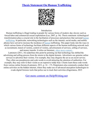Thesis Statement On Human Trafficking
Introduction
Human trafficking is illegal trading in people for various forms of modern–day slavery such as
forced labor and commercial sexual exploitation (Lee, 2007, p. 56). Thesis statement: technological
transformation plays a crucial role in the facilitation of processes and practices that surround human
trafficking. In particular, networking technologies such as the internet, social media, and mobile
phones have served to increase the incidence of human trafficking. This paper looks into the ways in
which various forms of technology facilitate different aspects of the human trafficking network such
as recruitment, transit of victims, control of victims, advertisement of services, selling of services,
and money transfer. It relies on literature...show more content...
Lantonero (2011, 16) underlines this point by pointing out that technology has shifted the
advertising and selling process from the streets to the digital domain. Advertisers use genuine online
services to advertise their victims. For example, they may disguise the act as an escort service.
They often use pseudonyms and code words to avoid attracting the attention of authorities. For
example, they may refer to their victim as an expensive teddy bear. Clients learn these code words
from various online forums (Lantonero, 2011, p. 16 – 17). Perpetrators also commonly conduct their
online activities on the hidden internet, where they make use of advanced encryption technologies to
evade digital forensic tools that police use to track their activities (Zagorianou, 2015
Get more content on HelpWriting.net
 