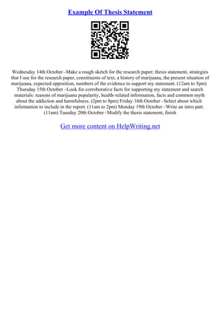 Example Of Thesis Statement
Wednesday 14th October –Make a rough sketch for the research paper; thesis statement, strategies
that I use for the research paper, constituents of text, a history of marijuana, the present situation of
marijuana, expected opposition, numbers of the evidence to support my statement. (12am to 5pm)
Thursday 15th October –Look for corroborative facts for supporting my statement and search
materials: reasons of marijuana popularity, health–related information, facts and common myth
about the addiction and harmfulness. (2pm to 8pm) Friday 16th October –Select about which
information to include in the report. (11am to 2pm) Monday 19th October –Write an intro part.
(11am) Tuesday 20th October–Modify the thesis statement, finish
Get more content on HelpWriting.net
 