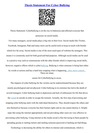 Thesis Statement For Cyber Bullying
Thesis Statement: Cyberbullying is on the rise in Indonesia and affected everyone that
possesses on social media.
For many teenagers, social media plays a big role in their lives. Social media like Twitter,
Facebook, Instagram, Path and many more can be useful tools to keep in touch with friends
which live far away. Social media is one of the most used types of websites by teenagers. This
means it is commonly used for both good and bad purposes. Although social media can be used
in a positive way such as communicate with the other friends which is improving social skills,
however, negative effects which is cyber bullying. Bullying is when someone is being hurt either
by words or actions and has a hard time stopping what is happening...show more content...
There are many
causes for Cyberbullying to occur.
The impacts of cyber bullying for the victims can be underestimated because they are
mainly psychological and not physical. Cyber bullying in its extremes has led to the death of
several teenagers. Cyber bullying leads to depression and lack of enthusiasm for life that drives
the victim to suicide in order to escape the torment. Actually, the first step of preventing and
stopping cyber bullying starts with the individual themselves. They should respect the others and
also themselves because everyone has their human rights and no one cannot destroy it. Simple
steps like using the internet appropriately and not provoking other users are very effective in
preventing cyber bullying. Using internet as the media social is fine but trying to harm people by
spreading gossip or starting rumors and stealing someone password or hacking are bad things.
Technology is decreasing the ability for others to interact and communicate, which is
 