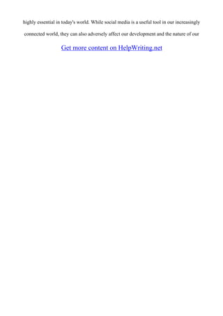 highly essential in today's world. While social media is a useful tool in our increasingly
connected world, they can also adversely affect our development and the nature of our
Get more content on HelpWriting.net
 