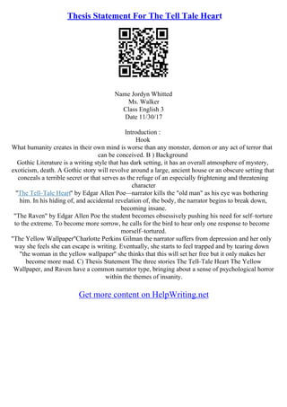 Thesis Statement For The Tell Tale Heart
Name Jordyn Whitted
Ms. Walker
Class English 3
Date 11/30/17
Introduction :
Hook
What humanity creates in their own mind is worse than any monster, demon or any act of terror that
can be conceived. B ) Background
Gothic Literature is a writing style that has dark setting, it has an overall atmosphere of mystery,
exoticism, death. A Gothic story will revolve around a large, ancient house or an obscure setting that
conceals a terrible secret or that serves as the refuge of an especially frightening and threatening
character
"The Tell–Tale Heart" by Edgar Allen Poe––narrator kills the "old man" as his eye was bothering
him. In his hiding of, and accidental revelation of, the body, the narrator begins to break down,
becoming insane.
"The Raven" by Edgar Allen Poe the student becomes obsessively pushing his need for self–torture
to the extreme. To become more sorrow, he calls for the bird to hear only one response to become
morself–tortured.
"The Yellow Wallpaper''Charlotte Perkins Gilman the narrator suffers from depression and her only
way she feels she can escape is writing. Eventually, she starts to feel trapped and by tearing down
"the woman in the yellow wallpaper'' she thinks that this will set her free but it only makes her
become more mad. C) Thesis Statement The three stories The Tell–Tale Heart The Yellow
Wallpaper, and Raven have a common narrator type, bringing about a sense of psychological horror
within the themes of insanity.
Get more content on HelpWriting.net
 