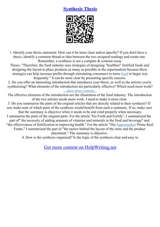 Synthesis Thesis
1. Identify your thesis statement. How can it be more clear and/or specific? If you don't have a
thesis, identify a common thread or idea between the two assigned readings and create one.
Remember, a synthesis is not a compare & contrast essay.
Thesis: "Therefore, the food industry uses strategies of designing "healthier" fortified foods and
designing the layout to place products as many as possible in the supermarkets because these
strategies can help increase profits through stimulating consumers to more food in larger size
frequently." It can be more clear by presenting specific reasons.
2. Do you offer an interesting introduction that introduces your thesis, as well as the articles you're
synthesizing? What elements of the introduction are particularly effective? Which need more work?
...show more content...
The effective elements of the introduction are the illustration of the food industry. The introduction
of the two articles needs more work. I need to make it more clear.
3. Do you summarize the parts of the original articles that are directly related to their synthesis? If
not, make note of which parts of the synthesis would benefit from such a summary. If so, make sure
that the summary is objective when it needs to be and cited properly when necessary.
I summarize the parts of the original parts. For the article "Go Forth and Fortify", I summarized the
part of" the necessity of adding amounts of vitamins and minerals in the food and beverage" and
"the effectiveness of fortification in improving health." For the article "The Supermarket: Prime Real
Estate," I summarized the part of "the tactics behind the layout of the store and the product
placement." The summary is objective.
4. How is the synthesis organized? Is the logic of the synthesis clear and easy to
Get more content on HelpWriting.net
 