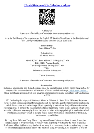 Thesis Statement On Substance Abuse
A Study On
Awareness of the effects of substance abuse among adolescents
In partial fulfillment of the requirements for English 27: Writing Term Paper in the Discipline and
Bus Correspond for the second semester of AY 2016–2017
Submitted by:
Sean Allison Y. Go
Submitted to:
Sir Andre Peralta
March 8, 2017 Sean Allison Y. Go English 27 NB
BSN–3BSir Andrew Peralta
Thesis Requirement for English 27 NB
Title:
Substance Abuse on Adolescents
Thesis Statement:
Awareness of the effects of substance abuse among adolescents
Introduction:
Substance abuse isn't a new thing. Long ago since the start of human history, people have looked for
ways to alter our consciousness with the use of herbs, alcohol and drugs....show more content...
It is a multilateral community of non–governmental organizations and individuals and was founded
in 2009
IV. Evaluating the Impact of Substance Abuse in Filipinos A. Short Term Effects of Substance
Abuse A short term addict should immediately seek the help of a qualified professional in attending
rehab. It can cause serious health problems especially if it escalates. Early effects attributed to
substance abuse it impairs the judgement of affected people and results in self–delusion which keeps
them locked into an increasingly destructive pattern. It is a serious psychological mechanism which
operates unconsciously which in the end causes family problems or relationships with friends,
partners and even children
B. Long Term Effects of Drug Abuse Long term effects of substance abuse is more destructive
since addiction is progression and it will get worst over time even fatal to the point of causing
death to an addict. Addictive urge is chronic meaning it keeps coming back even after long periods
of abstinence especially for an addict who has been using for so long. Loss of control is evident
 