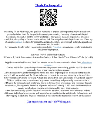 Thesis For Inequality
By asking for 'In what ways', the question wants me to explain or interpret the proposition of how
gender basis is a basis for inequality in contemporary society, by using relevant sociological
theories and research. I need to supply evidence of how gender manages to persist as a basis or
principle for inequality in the modern world and link this analysis to sociological concepts. From my
observation gender is a basis for inequality, especially cultural aspects; such as family, educational
institutions and the media.
Key concepts: Gender order, Hegemonic masculinity,Feminism , stereotypes , gender socialisation
and gender segregation.
Relevant sources of information found
1.Pietsch, J., 2010. Dimensions of Australian Society. 3rd ed. South Yarra: Elizabeth Vella. (p.31
–46)
Supplies data and evidence to show that women undertake more domestic labour then...show more
content...
Outline and define key sociological concepts: Hegemonic masculinity, gender socialisation and
patriarchy from primary and secondary sources.
2.I will discuss how gender manages to persist as a basis or principle for inequality in the modern
world. I will use statistics of the divide in labour, economic income and hierarchy in the work force
between men and women. I will use Pietsch data graphs from the 'Dimensions of Australian Society'
2010, as evidence and relate them to hegemonic masculinity and patriarchy in the work force.
3.Discuss the construction of gender and how it is formed from a young age and continues through
to adulthood, linking to the formation of gender and sexual identity. I will use Szirom example of
gender socialisation: primary, secondary and territory environments.
4.Outlines masculinity politics in school such as the belief of "manhood' must be earned and the
difference in biology between men and women has seemed to justify traditionally defined roles and
stereotyping in sport and physical education. I will link this to Bourdieu's concept of 'masculine
Get more content on HelpWriting.net
 
