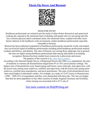 Thesis On Stress And Burnout
NEED FOR STUDY
Healthcare professionals are trained to put the needs of others before themselves and spend each
working day exposed to the emotional strain of dealing with people who are sick dying and who
have extreme physical and/or emotional needs, this emotional strain, coupled with other stress
factors inherent in the healthcare work environment, renders healthcare professionals especially
vulnerable to burnout.
Burnout has been explored in population of healthcare professionals around the world, and studied
have involved all typed of healthcare professionals including allied healthcare professional medical
residents and fellows, and dentists. The rates of burnout vary among these subgroups, but in general,
the rates are higher among healthcare professionals than among individuals in no helping
occupation. Burnout has been studied most extensively in physicians and nurses.
The purpose of this research is to...show more content...
According to the National Sample Survey of Registered Nurses (the 2004 nurse population), the rates
of moderate or extreme job dissatisfaction ranged from 6% to 16% across practice settings. The
highest rates of dissatisfaction were found among staff nurses, nurse clinicians, and supervisors, with
the lowest rates among nurse midwives, certified, and supervisors with the lowest rates among nurse
midwives, certified nurse anaesthetists, and nurse practitioners. The rates of job dissatisfaction have
been much higher in individual's studies. For example, in a study of 13,471 nurses in Pennsylvania
(1998 – 1999, 41% of respondents said they were dissatisfied with their jobs. This rate was higher
than that for nurse population in four other countries (Canada, England, Germany and Scotland),
where nursing was associated with a 43 % rate of
Get more content on HelpWriting.net
 