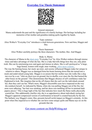 Everyday Use Thesis Statement
General statement:
Mama understands the past and the significance of a family heritage. Her heritage including her
memories of her mother and grandma making quilts together by hands.
Topic sentence:
Alice Walker's "Everyday Use" introduces a clash between generations. Now and then, Maggie and
Dee.
Thesis Statement:
Alice Walker carefully portrays the three characters: The mother, Dee. And Maggie
Body A, Mama:
The character of Mama in the short story "Everyday Use" by Alice Walker endures through intense
times and takes advantage of what she has. She is a lady that tells things how they are, only plain
truth. She can be entertaining now and again and intense at others. She is self–portrayed as "a large,
huge boned, women with rough, man–working...show more content...
The way the burning house, her stuck–up sister, and society influenced Maggie make her unique in
relation to others. Maggie was so damaged from her home burning down that she turned into a
meek and undervalued young lady. Maggie is so unsure that her mother says she walks like a dog
run over by a car: "chin on chest eyes on ground, feet in shuffle, ever since the fire that burned the
other house on the ground." This demonstrates that Maggie absence of self–confidence make her
frightened to look. She imagines that on the off chance that she can't see the individuals around
her, then they can't see her. What's more, Maggie's discernible scars have impacted on the way
she conducts herself. As indicated by Mama, when she was pulling Maggie out of the fire, her
arms were adhering, "her hair was smoking, and her dress was tumbling off her in minimal dark
papery pieces." This is huge light of the fact that indicates how much the flame really physically
scarred her. This additionally clarifies why she is so apprehensive about individuals seeing her.
Maggie's apparent compressed version of confirmation in herself is created basically by the fire.
The barbaric way Maggie's sister, Dee, presents herself awful impact on Maggie's certainly. At this
point when Dee inquired as to whether she can have some unique quilts and Mama says no on the
grounds that she
Get more content on HelpWriting.net
 