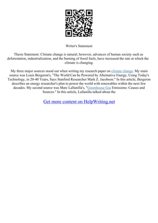 Writer's Statement
Thesis Statement: Climate change is natural; however, advances of human society such as
deforestation, industrialization, and the burning of fossil fuels, have increased the rate at which the
climate is changing.
My three major sources stood out when writing my research paper on climate change. My main
source was Louis Bergeron's, "The World Can be Powered by Alternative Energy, Using Today's
Technology, in 20–40 Years, Says Stanford Researcher Mark Z. Jacobson." In this article, Bergeron
describes an energy researcher's plan to power the world with renewables within the next few
decades. My second source was Marc Lallanilla's, "Greenhouse Gas Emissions: Causes and
Sources." In this article, Lallanilla talked about the
Get more content on HelpWriting.net
 