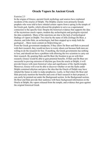 Oracle Vapors In Ancient Greek
Exercise 2.5
In the origins of Greece, ancient Greek mythology and sources have explained
incidents of the oracles of Delphi. The Delphic oracles were primarily female
prophets who were told to have inhaled certain vapors from a spring in the temple of
the Greek god, Apollo, which allowed the prophets to serve as a supernatural
connection to the specific God. Despite the historical evidence that supports the idea
of the mysterious oracle vapors, modern day archeologists and geologists rejected
the idea completely. Many of the rejections are due to the lack of archeological
findings of vapors at Delphi. Two men by the name of Jelle Zeilinga De Boer, a
chemist, and John Hale, an archeologist, had then stepped up to study both the
geological ... Show more content on Helpwriting.net ...
From the Greek government standpoint, if they allow De Boer and Hale to proceed
with their research, they would not have to worry about cost because both men are
willing to do the research for free. If anything, the Greek governments has nothing
to lose, and should not have a problem with allowing the two scientists to carry out
their research. By granting Hale and De Boer the freedom to go on with their
research, Greece would be able to gain potential benefits. If Hale and De Boer are
successful in proving emission of ethylene gas from the oracle at Delphi, it will
provide Greece with more historical value and significance of the Apollo temple.
Moreover, Greece will even be able to discover whether or not the faults under
Delphi contained ethylene and prove the idea that the Oracle of Delphi may have
inhaled the fumes in order to make prophecies. Lastly, to find where De Boar and
Hale precisely mention the benefits and costs of their research in their proposal, it
can easily be pointed out under the Background section. In the Background section,
De Boer and Hale provide their audience with basic background information on the
Oracle at Delphi, the vapors released from the temple, and evidence that goes against
the original historical Greek
 