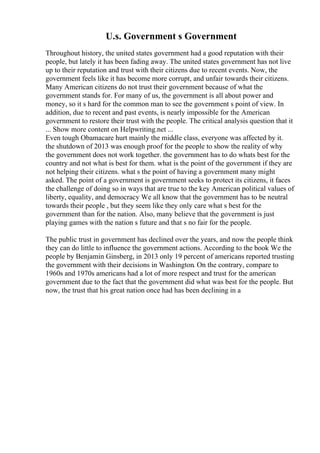 U.s. Government s Government
Throughout history, the united states government had a good reputation with their
people, but lately it has been fading away. The united states government has not live
up to their reputation and trust with their citizens due to recent events. Now, the
government feels like it has become more corrupt, and unfair towards their citizens.
Many American citizens do not trust their government because of what the
government stands for. For many of us, the government is all about power and
money, so it s hard for the common man to see the government s point of view. In
addition, due to recent and past events, is nearly impossible for the American
government to restore their trust with the people. The critical analysis question that it
... Show more content on Helpwriting.net ...
Even tough Obamacare hurt mainly the middle class, everyone was affected by it.
the shutdown of 2013 was enough proof for the people to show the reality of why
the government does not work together. the government has to do whats best for the
country and not what is best for them. what is the point of the government if they are
not helping their citizens. what s the point of having a government many might
asked. The point of a government is government seeks to protect its citizens, it faces
the challenge of doing so in ways that are true to the key American political values of
liberty, equality, and democracy We all know that the government has to be neutral
towards their people , but they seem like they only care what s best for the
government than for the nation. Also, many believe that the government is just
playing games with the nation s future and that s no fair for the people.
The public trust in government has declined over the years, and now the people think
they can do little to influence the government actions. According to the book We the
people by Benjamin Ginsberg, in 2013 only 19 percent of americans reported trusting
the government with their decisions in Washington. On the contrary, compare to
1960s and 1970s americans had a lot of more respect and trust for the american
government due to the fact that the government did what was best for the people. But
now, the trust that his great nation once had has been declining in a
 