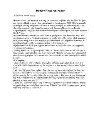 Boucce Research Paper
A Research About Bocce
History: Bocce Ball has been evolving for thousands of years. The basics of the game
can be traced back to games that were played in Egypt around 5000 BC when people
first began settling along the Nile Delta. Records dating to the 3rd century BC also
show the popularity of a Bocce like game with Roman soldiers. As the Roman
Empire spread, this game was introduced throughout the European continent, Asia and
North Africa.
Bocce Ball is one of the oldest of all lawn or yard games. Best known in Italy, it is
gaining popularity in North America since it can be played by people of all ages and
on a great variety of surfaces. Bocce is played between two players or two teams of
up to four players ... Show more content on Helpwriting.net ...
If you are successful in getting your bocce closer to the pallino than your opponent,
you are awarded points.
Scoring: Bocce ball is a game played with two teams, each comprised of one, two or
four players. Each team has four bocci balls with which to play, and they are divided
equally among players. Each team tosses the bocci balls as close to the pallina ball as
possible.
How to play:
1.)Divide players into two teams of one, two or four players each. Each team gets
four balls, divided equally among the players. A coin toss determines who will play
first.
2.)To start the game have a player from the starting team stand behind the foul line
(which is 10 feet from the throwing end of the court) and throw the small ball, or
pallina, toward the opposite end of the playing surface. The same person who tossed
the Pallino then throws the one Bocce Ball trying to get it as close to the Pallino as
possible without touching it.
3.)The next team then throws one ball trying to get closer than the first team. If team
two gets closer, then it is Team one s turn. If Team Two s ball does not come closer
then they continue to throw until
 