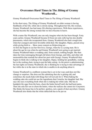 Overcomes Hard Times in The Jilting of Granny
Weatherall...
Granny Weatherall Overcomes Hard Times in The Jilting of Granny Weatherall
In the short story, The Jilting of Granny Weatherall, an older woman is having
flashbacks of her life, while she is slowly dying. Throughout her life, this woman,
Granny Weatherall, has had many life altering experiences. With these experiences,
she has become the strong woman that we have become to know.
With a name like Weatherall, one can only imagine what she has been though. Forty
years earlier, Granny Weatherall became ill from not only milk leg but also double
pneumonia, which she recuperated from. Granny Weatherall also had a tough time
when her youngest and most favorable child died. Her daughter, Hapsy, passed away
while giving birth to ... Show more content on Helpwriting.net ...
At first she begins to see her first love, George, when he is a young man. He is
about the age he was when he and Granny Weatherall were going to get married.
Granny Weatherall bakes a wedding cake, from scratch, nothing bought. She then
takes her time rummaging through old letters from George, and John, and other old
memorabilia that reminds her about her past with George. Granny Weatherall then
begins to think she is talking to her daughter, Hapsy, holding her grandbaby, rocking
her in the rocking chair, trying to put the baby asleep. As the priest is administrating
the last rights on Granny Weatherall, she is thinking he is trying to take advantage of
her while she is in the state in which she is unable to do anything about it.
Granny Weatherall is a stubborn woman that is set in her ways and does not like
change or surprises. She does not like admitting that she is getting old, and
sometimes she needs help with things but will not ask for it. When baking the
wedding cake she could not use the ingredients that Cornelia, her daughter had. She
says she uses everything fresh when she is making her white cake. She has to
handpick the eggs from the hens, churn the butter herself until she had heart pains.
Then she asks her son to churn the butter, when she realizes she cannot do it anymore.
She thinks the house has to be perfect, spotless, not a speck of dust anywhere. Granny
Weatherall also thinks that the white tablecloth has to be put on
 