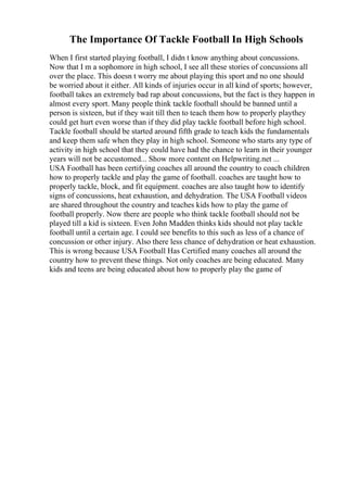 The Importance Of Tackle Football In High Schools
When I first started playing football, I didn t know anything about concussions.
Now that I m a sophomore in high school, I see all these stories of concussions all
over the place. This doesn t worry me about playing this sport and no one should
be worried about it either. All kinds of injuries occur in all kind of sports; however,
football takes an extremely bad rap about concussions, but the fact is they happen in
almost every sport. Many people think tackle football should be banned until a
person is sixteen, but if they wait till then to teach them how to properly playthey
could get hurt even worse than if they did play tackle football before high school.
Tackle football should be started around fifth grade to teach kids the fundamentals
and keep them safe when they play in high school. Someone who starts any type of
activity in high school that they could have had the chance to learn in their younger
years will not be accustomed... Show more content on Helpwriting.net ...
USA Football has been certifying coaches all around the country to coach children
how to properly tackle and play the game of football. coaches are taught how to
properly tackle, block, and fit equipment. coaches are also taught how to identify
signs of concussions, heat exhaustion, and dehydration. The USA Football videos
are shared throughout the country and teaches kids how to play the game of
football properly. Now there are people who think tackle football should not be
played till a kid is sixteen. Even John Madden thinks kids should not play tackle
football until a certain age. I could see benefits to this such as less of a chance of
concussion or other injury. Also there less chance of dehydration or heat exhaustion.
This is wrong because USA Football Has Certified many coaches all around the
country how to prevent these things. Not only coaches are being educated. Many
kids and teens are being educated about how to properly play the game of
 